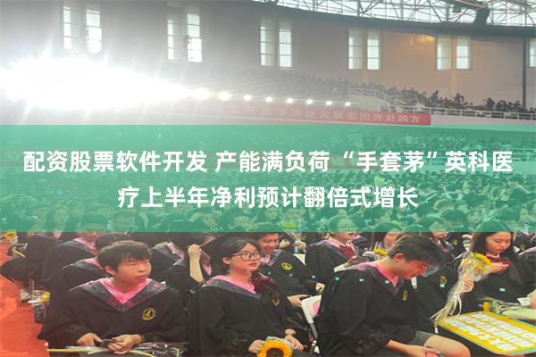 配资股票软件开发 产能满负荷 “手套茅”英科医疗上半年净利预计翻倍式增长