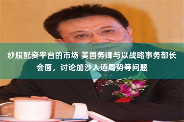 炒股配资平台的市场 美国务卿与以战略事务部长会面，讨论加沙人道局势等问题