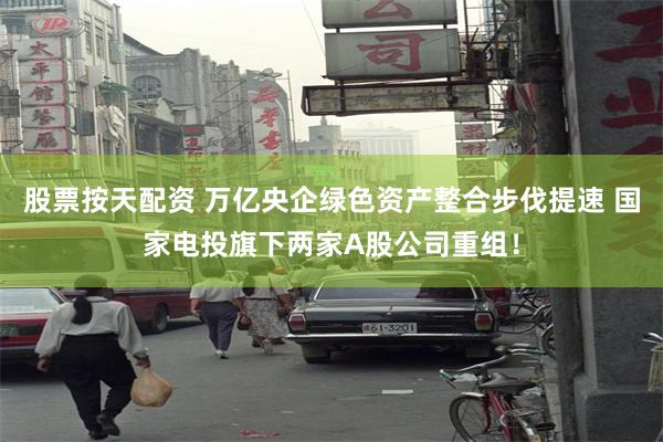 股票按天配资 万亿央企绿色资产整合步伐提速 国家电投旗下两家A股公司重组！