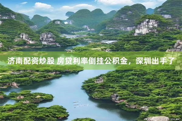 济南配资炒股 房贷利率倒挂公积金，深圳出手了