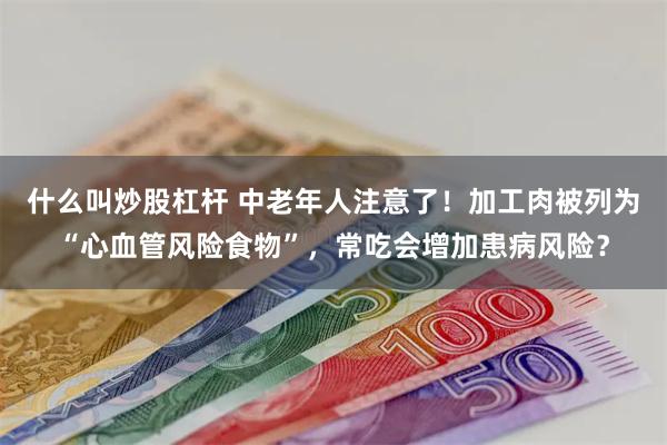 什么叫炒股杠杆 中老年人注意了！加工肉被列为“心血管风险食物”，常吃会增加患病风险？