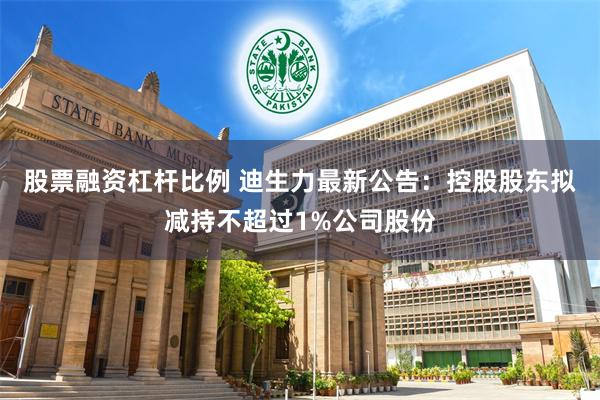 股票融资杠杆比例 迪生力最新公告：控股股东拟减持不超过1%公司股份