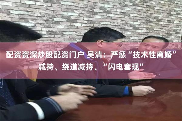 配资资深炒股配资门户 吴清：严惩“技术性离婚”减持、绕道减持、“闪电套现”