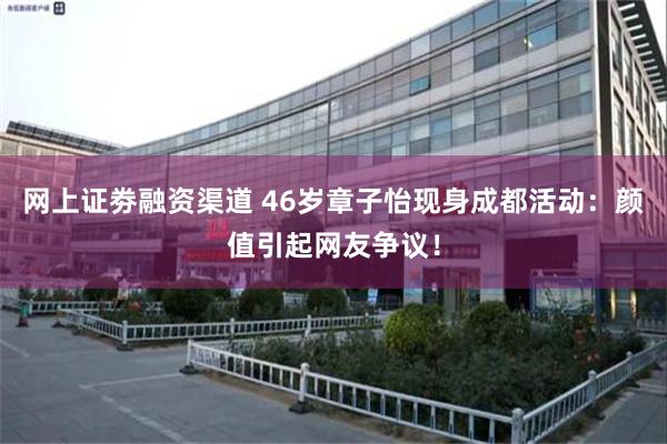 网上证劵融资渠道 46岁章子怡现身成都活动：颜值引起网友争议！