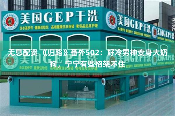 无息配资 《归路》番外502：好冷男神变身大奶狗，宁宁有些招架不住