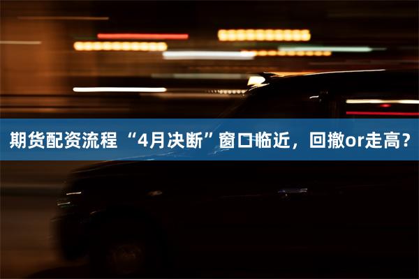期货配资流程 “4月决断”窗口临近，回撤or走高？