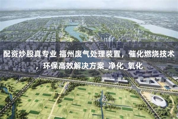 配资炒股真专业 福州废气处理装置，催化燃烧技术，环保高效解决方案_净化_氧化
