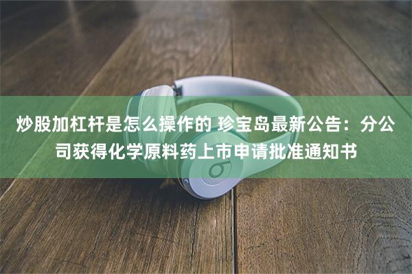 炒股加杠杆是怎么操作的 珍宝岛最新公告：分公司获得化学原料药上市申请批准通知书