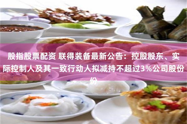 股指股票配资 联得装备最新公告：控股股东、实际控制人及其一致行动人拟减持不超过3%公司股份