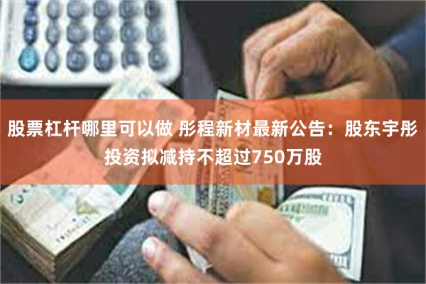 股票杠杆哪里可以做 彤程新材最新公告：股东宇彤投资拟减持不超过750万股