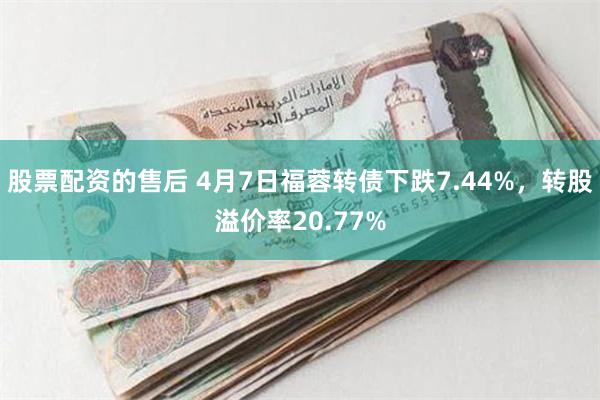 股票配资的售后 4月7日福蓉转债下跌7.44%，转股溢价率20.77%