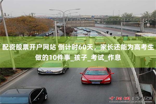 配资股票开户网站 倒计时60天，家长还能为高考生做的10件事_孩子_考试_作息