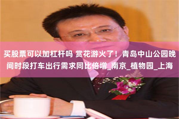 买股票可以加杠杆吗 赏花游火了！青岛中山公园晚间时段打车出行需求同比倍增_南京_植物园_上海
