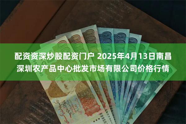 配资资深炒股配资门户 2025年4月13日南昌深圳农产品中心批发市场有限公司价格行情