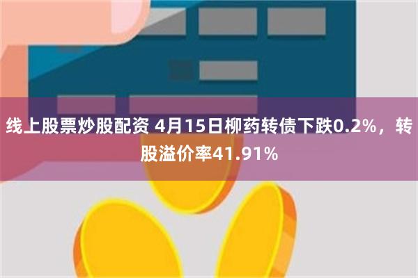 线上股票炒股配资 4月15日柳药转债下跌0.2%，转股溢价率41.91%