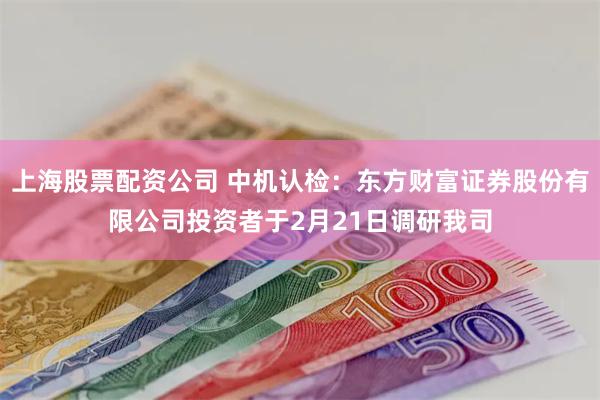 上海股票配资公司 中机认检：东方财富证券股份有限公司投资者于2月21日调研我司