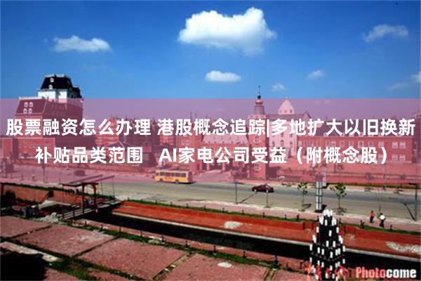 股票融资怎么办理 港股概念追踪|多地扩大以旧换新补贴品类范围   AI家电公司受益（附概念股）