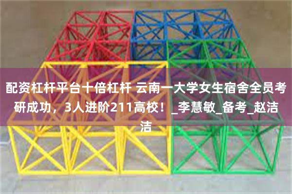 配资杠杆平台十倍杠杆 云南一大学女生宿舍全员考研成功，3人进阶211高校！_李慧敏_备考_赵洁