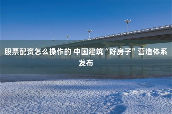 股票配资怎么操作的 中国建筑“好房子”营造体系发布