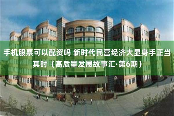 手机股票可以配资吗 新时代民营经济大显身手正当其时（高质量发展故事汇·第6期）