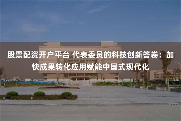 股票配资开户平台 代表委员的科技创新答卷：加快成果转化应用赋能中国式现代化