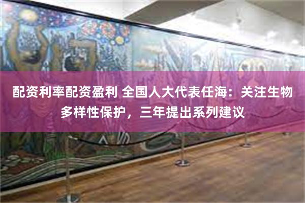 配资利率配资盈利 全国人大代表任海：关注生物多样性保护，三年提出系列建议