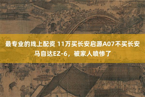最专业的线上配资 11万买长安启源A07不买长安马自达EZ-6，被家人喷惨了
