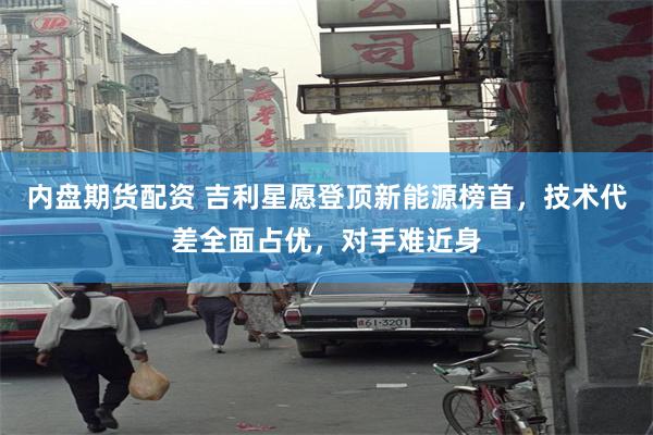 内盘期货配资 吉利星愿登顶新能源榜首，技术代差全面占优，对手难近身