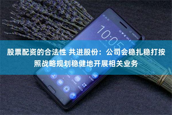 股票配资的合法性 共进股份：公司会稳扎稳打按照战略规划稳健地开展相关业务