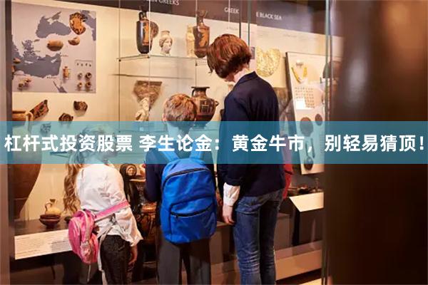 杠杆式投资股票 李生论金：黄金牛市，别轻易猜顶！