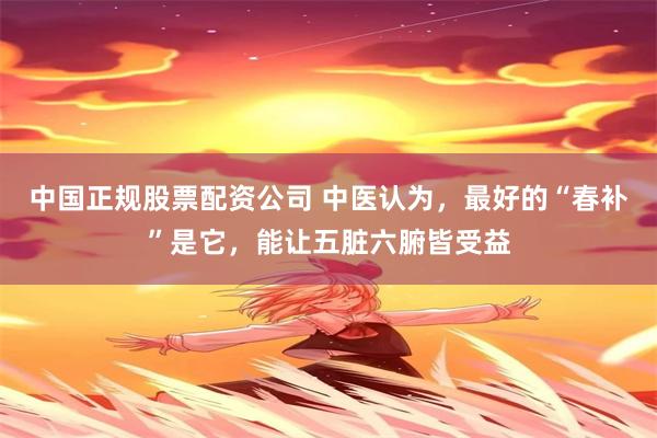 中国正规股票配资公司 中医认为，最好的“春补”是它，能让五脏六腑皆受益
