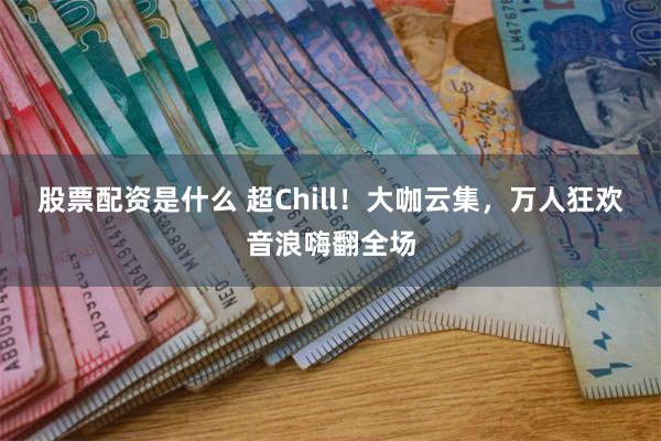 股票配资是什么 超Chill！大咖云集，万人狂欢音浪嗨翻全场