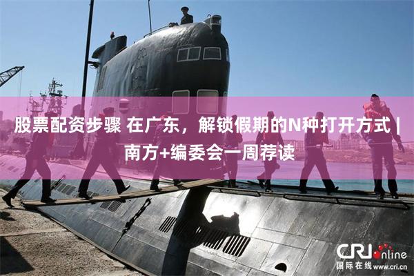 股票配资步骤 在广东，解锁假期的N种打开方式 | 南方+编委会一周荐读