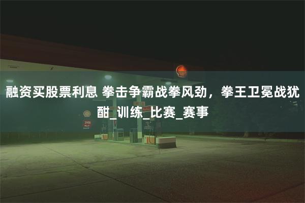 融资买股票利息 拳击争霸战拳风劲，拳王卫冕战犹酣_训练_比赛_赛事