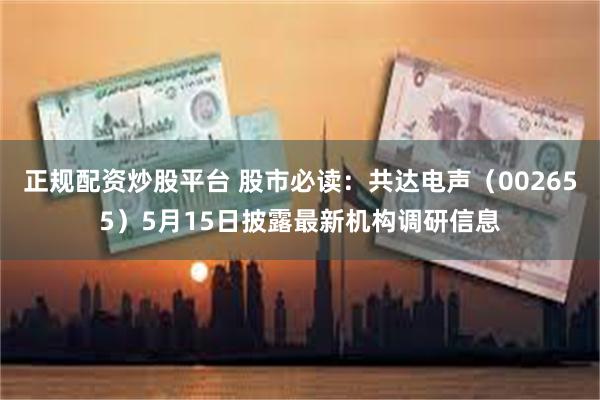 正规配资炒股平台 股市必读：共达电声（002655）5月15日披露最新机构调研信息