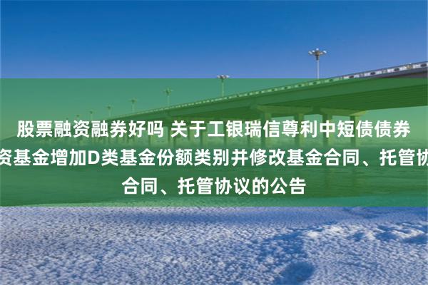 股票融资融券好吗 关于工银瑞信尊利中短债债券型证券投资基金增加D类基金份额类别并修改基金合同、托管协议的公告