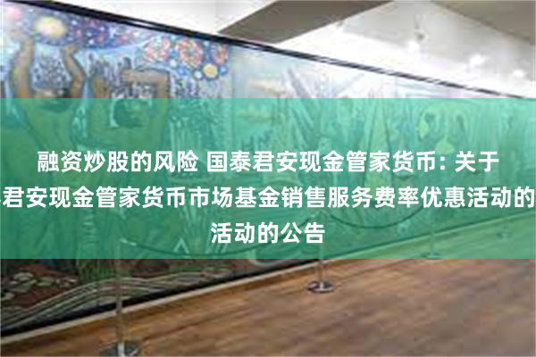 融资炒股的风险 国泰君安现金管家货币: 关于国泰君安现金管家货币市场基金销售服务费率优惠活动的公告