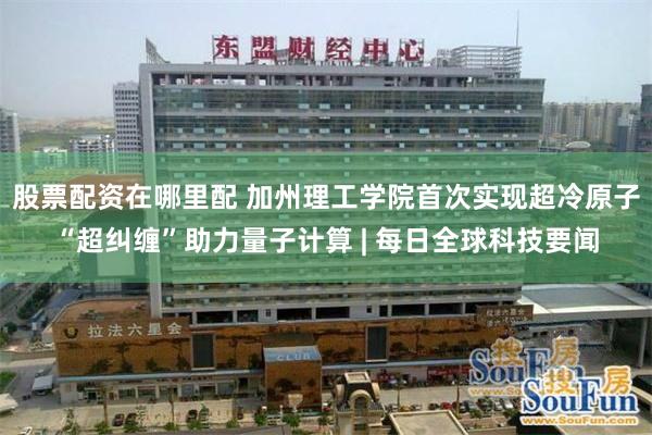 股票配资在哪里配 加州理工学院首次实现超冷原子“超纠缠”助力量子计算 | 每日全球科技要闻