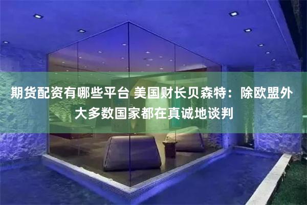 期货配资有哪些平台 美国财长贝森特：除欧盟外 大多数国家都在真诚地谈判