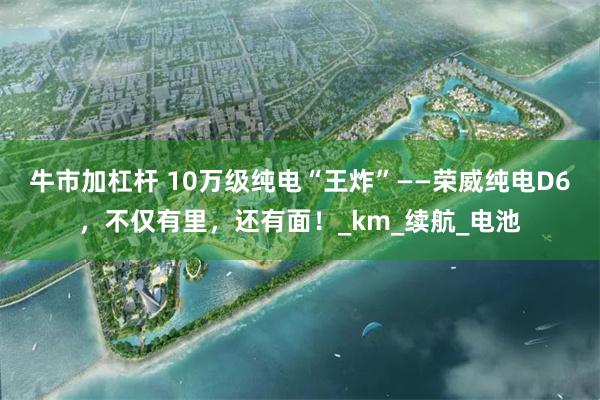 牛市加杠杆 10万级纯电“王炸”——荣威纯电D6，不仅有里，还有面！_km_续航_电池