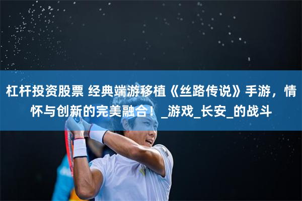杠杆投资股票 经典端游移植《丝路传说》手游，情怀与创新的完美融合！_游戏_长安_的战斗