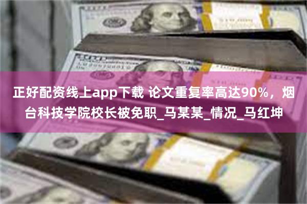 正好配资线上app下载 论文重复率高达90%，烟台科技学院校长被免职_马某某_情况_马红坤