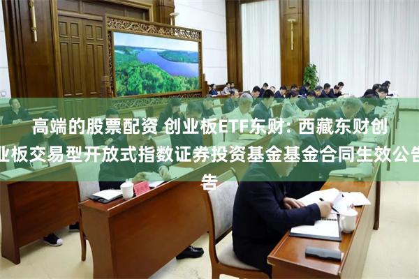 高端的股票配资 创业板ETF东财: 西藏东财创业板交易型开放式指数证券投资基金基金合同生效公告