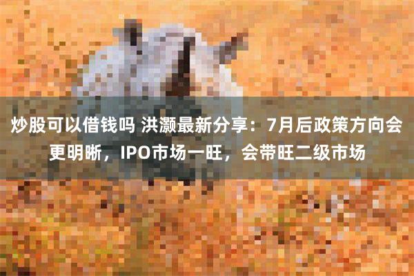 炒股可以借钱吗 洪灏最新分享：7月后政策方向会更明晰，IPO市场一旺，会带旺二级市场