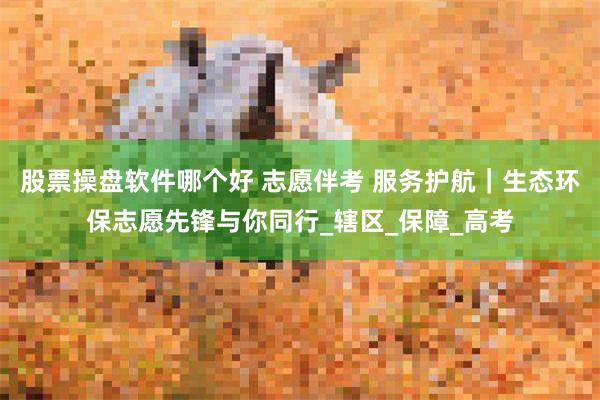 股票操盘软件哪个好 志愿伴考 服务护航｜生态环保志愿先锋与你同行_辖区_保障_高考