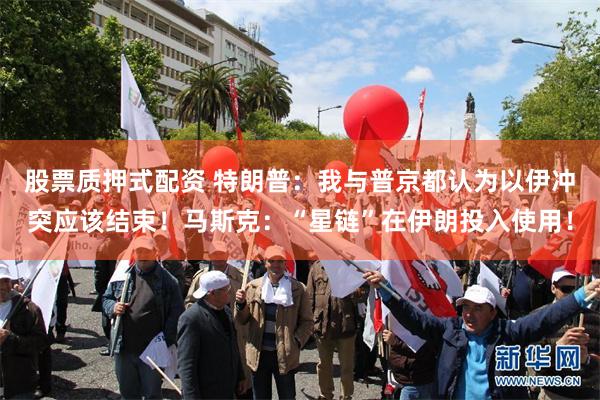 股票质押式配资 特朗普：我与普京都认为以伊冲突应该结束！马斯克：“星链”在伊朗投入使用！
