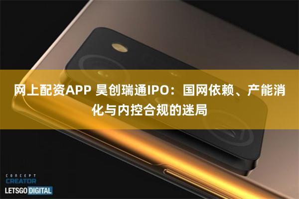 网上配资APP 昊创瑞通IPO：国网依赖、产能消化与内控合规的迷局