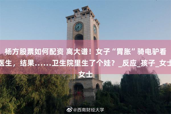 杨方股票如何配资 离大谱！女子“胃胀”骑电驴看医生，结果……卫生院里生了个娃？_反应_孩子_女士