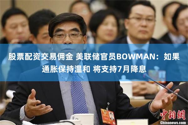 股票配资交易佣金 美联储官员BOWMAN：如果通胀保持温和 将支持7月降息