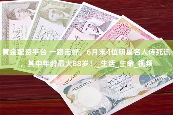 黄金配资平台 一路走好，6月末4位明星名人传死讯，其中年龄最大88岁！_生活_生命_视频